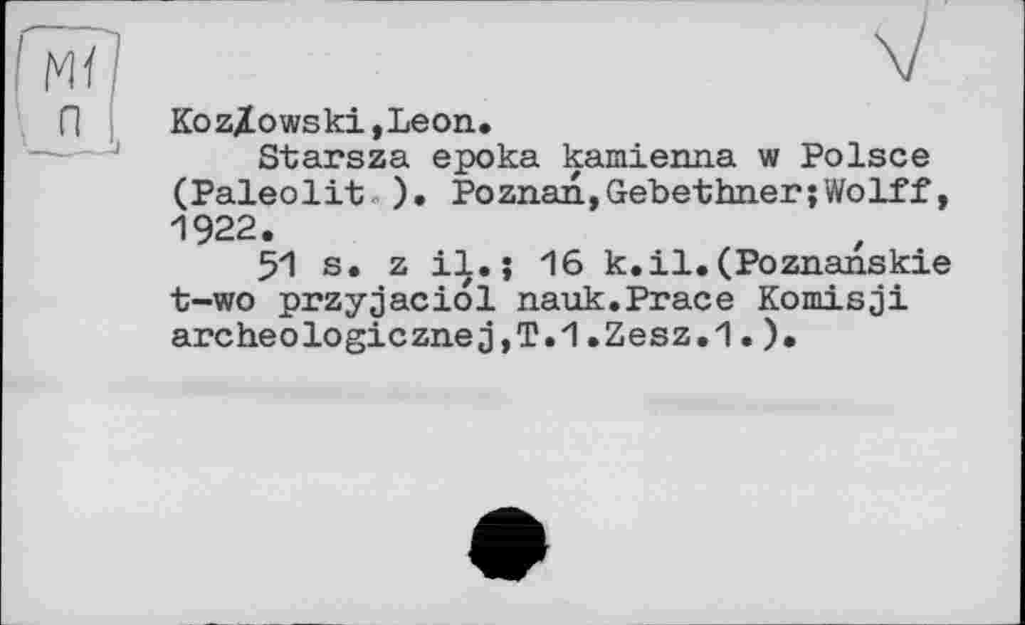 ﻿Koz/owski,Leon.
Starsza epoka kamienna w Polsce (Paleolit ). Poznan,Gebethner;Wolff, 1922.
51 s. z i|.» 16 k.il.(Poznanskie t-wo przyjaciol nauk.Prace Komisji archeologicznej,T.1.Zesz.1.).